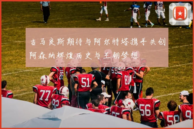 吉马良斯期待与阿尔特塔携手共创阿森纳辉煌历史与王朝梦想