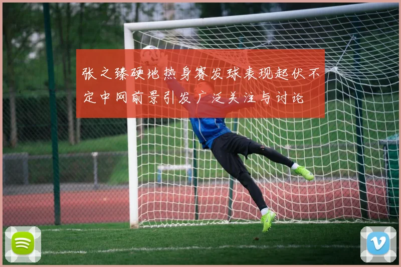 张之臻硬地热身赛发球表现起伏不定中网前景引发广泛关注与讨论