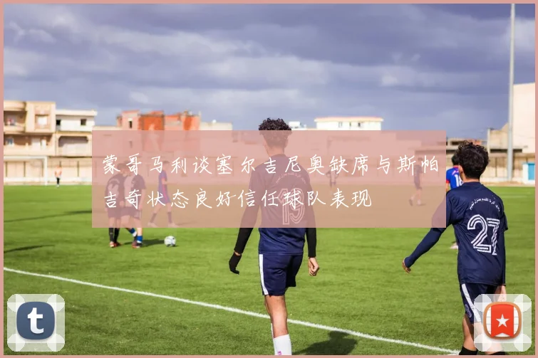 蒙哥马利谈塞尔吉尼奥缺席与斯帕吉奇状态良好信任球队表现