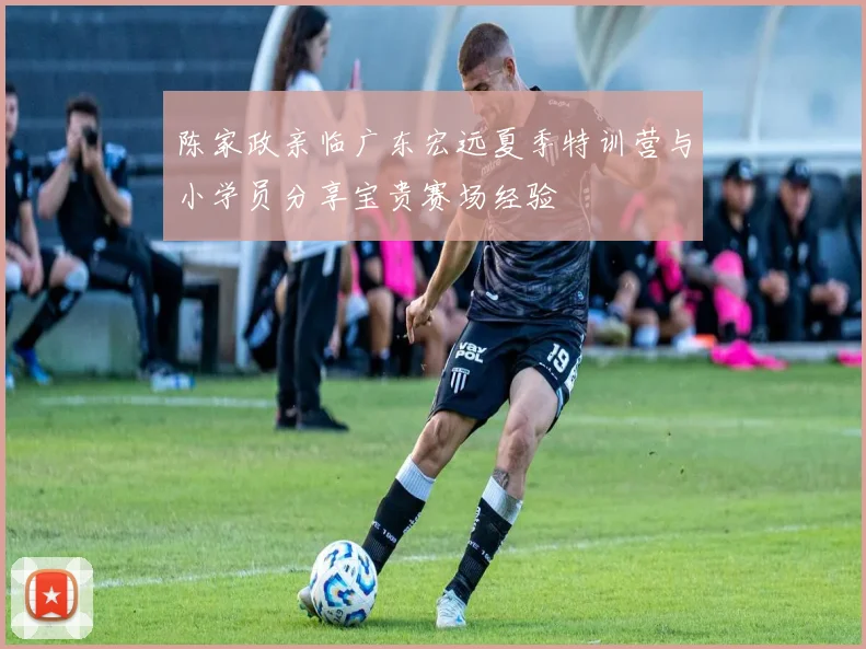 陈家政亲临广东宏远夏季特训营与小学员分享宝贵赛场经验