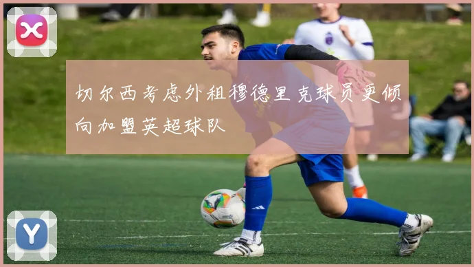 切尔西考虑外租穆德里克球员更倾向加盟英超球队