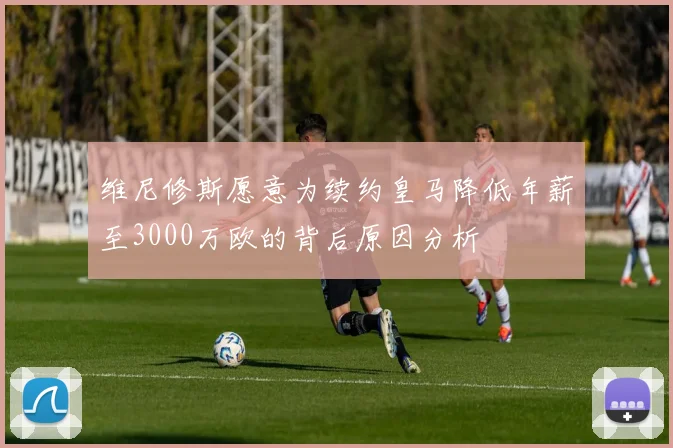 维尼修斯愿意为续约皇马降低年薪至3000万欧的背后原因分析
