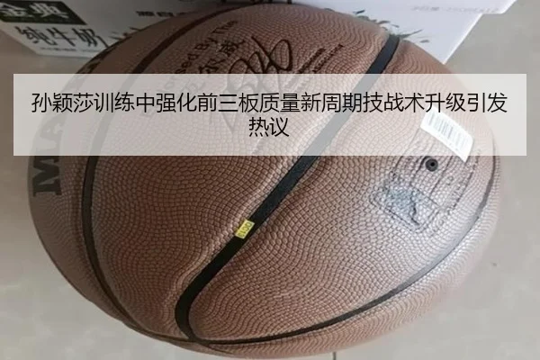孙颖莎训练中强化前三板质量新周期技战术升级引发热议
