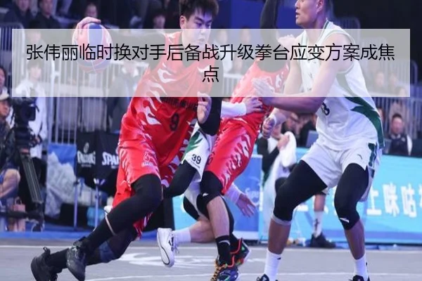 张伟丽临时换对手后备战升级拳台应变方案成焦点