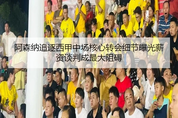阿森纳追逐西甲中场核心转会细节曝光薪资谈判成最大阻碍
