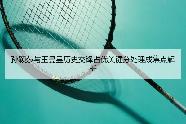 孙颖莎与王曼昱历史交锋占优关键分处理成焦点解析